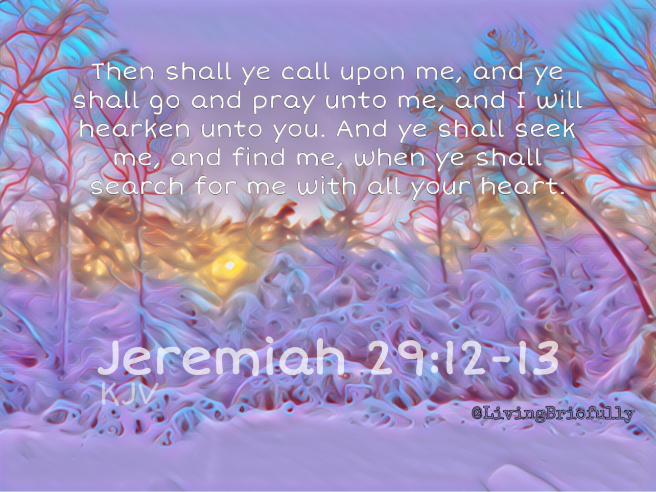 "Then shall ye call upon me, and ye shall go and pray unto me, and I will hearken unto you. And ye shall seek me, and find me, when ye shall search for me with all your heart." Jeremiah 29:12-13 KJV